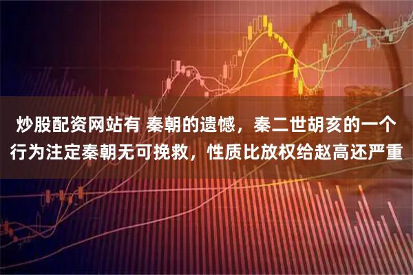 炒股配资网站有 秦朝的遗憾，秦二世胡亥的一个行为注定秦朝无可挽救，性质比放权给赵高还严重