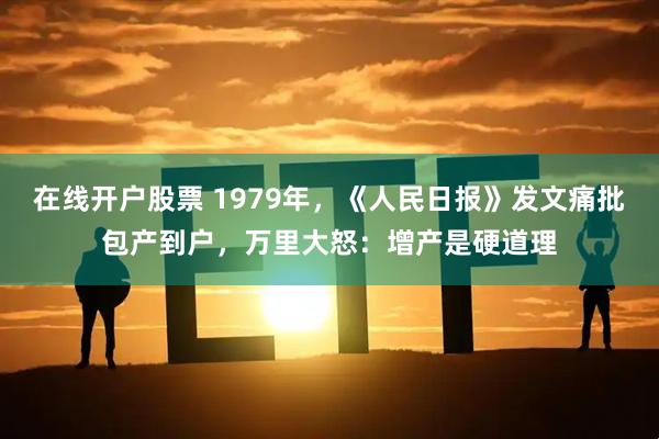 在线开户股票 1979年，《人民日报》发文痛批包产到户，万里大怒：增产是硬道理