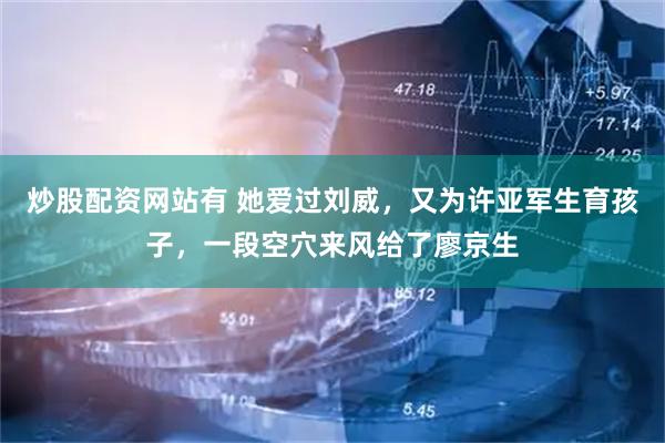 炒股配资网站有 她爱过刘威，又为许亚军生育孩子，一段空穴来风给了廖京生