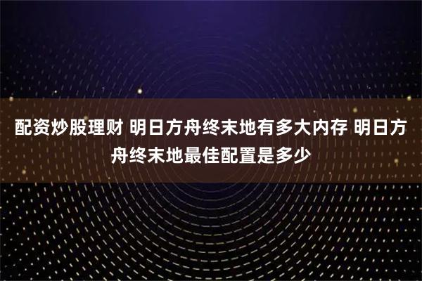 配资炒股理财 明日方舟终末地有多大内存 明日方舟终末地最佳配置是多少