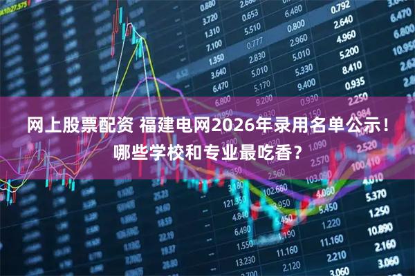 网上股票配资 福建电网2026年录用名单公示！哪些学校和专业最吃香？