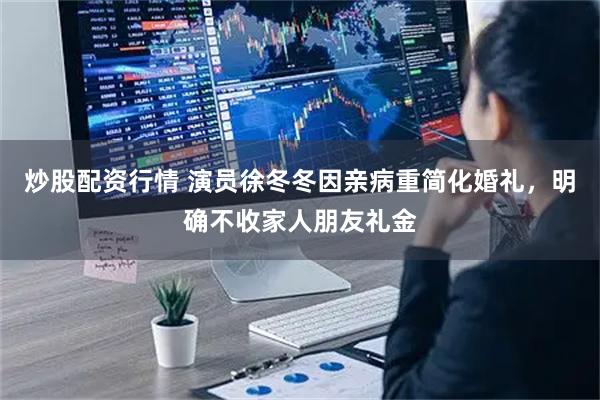 炒股配资行情 演员徐冬冬因亲病重简化婚礼，明确不收家人朋友礼金