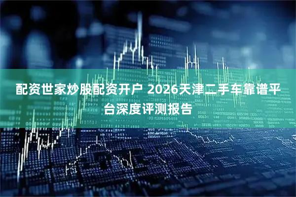配资世家炒股配资开户 2026天津二手车靠谱平台深度评测报告