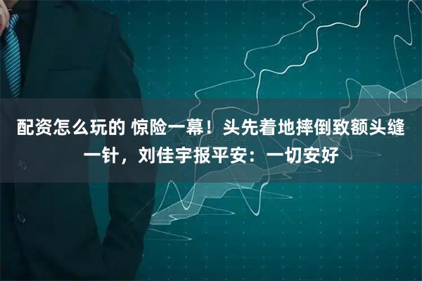 配资怎么玩的 惊险一幕！头先着地摔倒致额头缝一针，刘佳宇报平安：一切安好