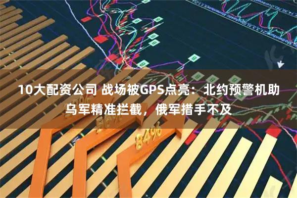 10大配资公司 战场被GPS点亮：北约预警机助乌军精准拦截，俄军措手不及