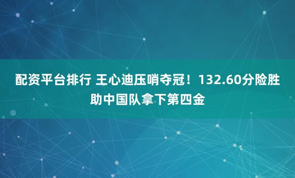 配资平台排行 王心迪压哨夺冠！132.60分险胜助中国队拿下第四金