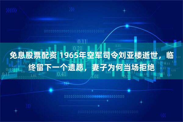 免息股票配资 1965年空军司令刘亚楼逝世，临终留下一个遗愿，妻子为何当场拒绝