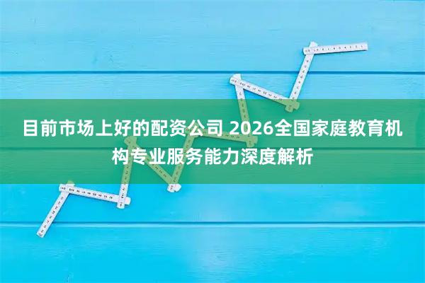 目前市场上好的配资公司 2026全国家庭教育机构专业服务能力深度解析