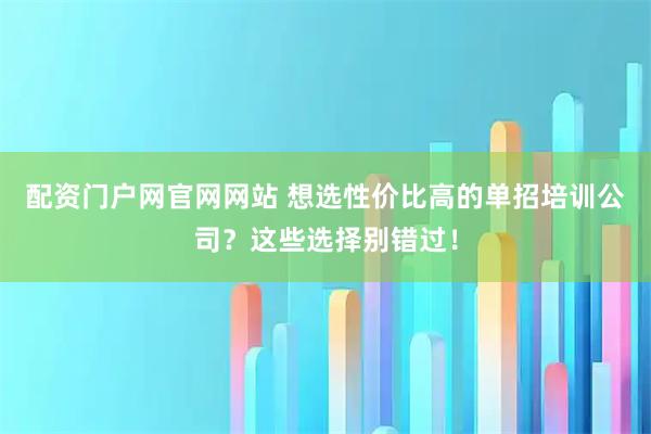 配资门户网官网网站 想选性价比高的单招培训公司？这些选择别错过！