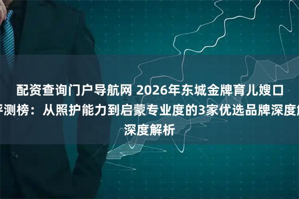 配资查询门户导航网 2026年东城金牌育儿嫂口碑评测榜：从照护能力到启蒙专业度的3家优选品牌深度解析