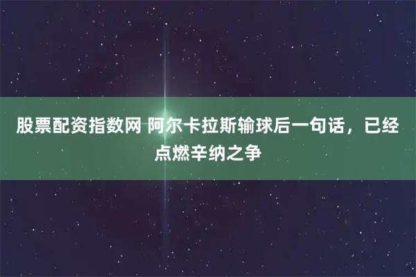 股票配资指数网 阿尔卡拉斯输球后一句话，已经点燃辛纳之争